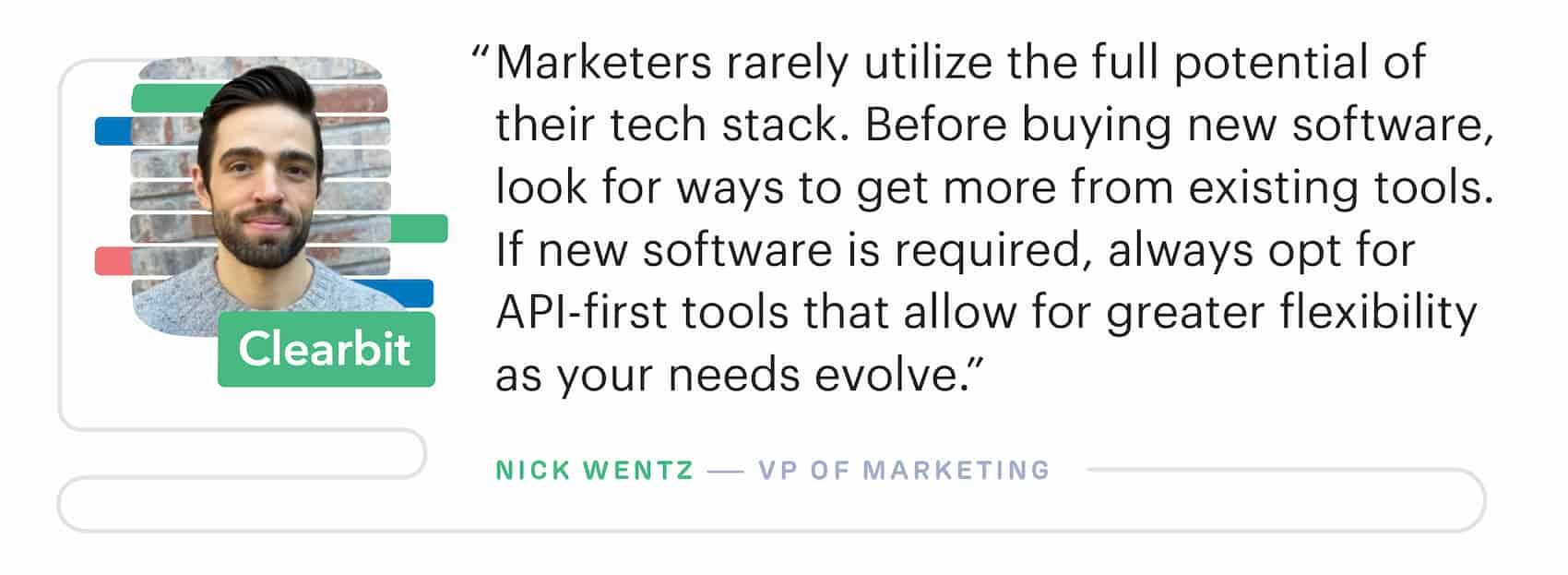 "Marketers rarely utilize the full potential of their martech stack. Before buying new software, look for ways to get more from existing tools." – Nick Wentz, VP of Marketing at Clearbit