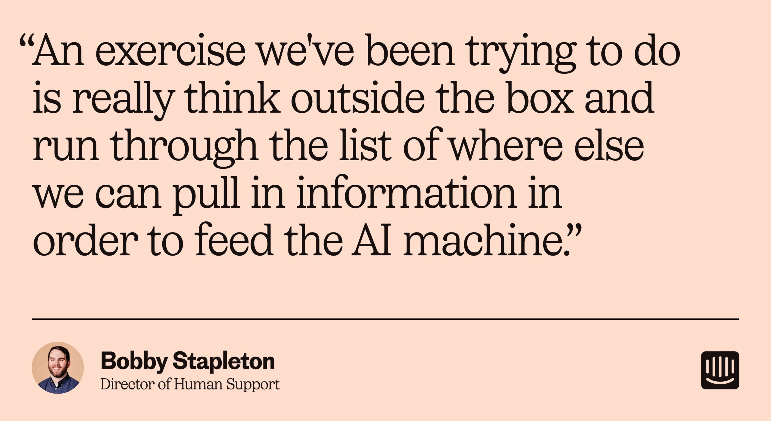 “An exercise we've been trying to do is really think outside the box and run through the list of where else we can pull in information in order to feed the AI knowledge base.” – Bobby Stapleton, Director of Human Support at Intercom