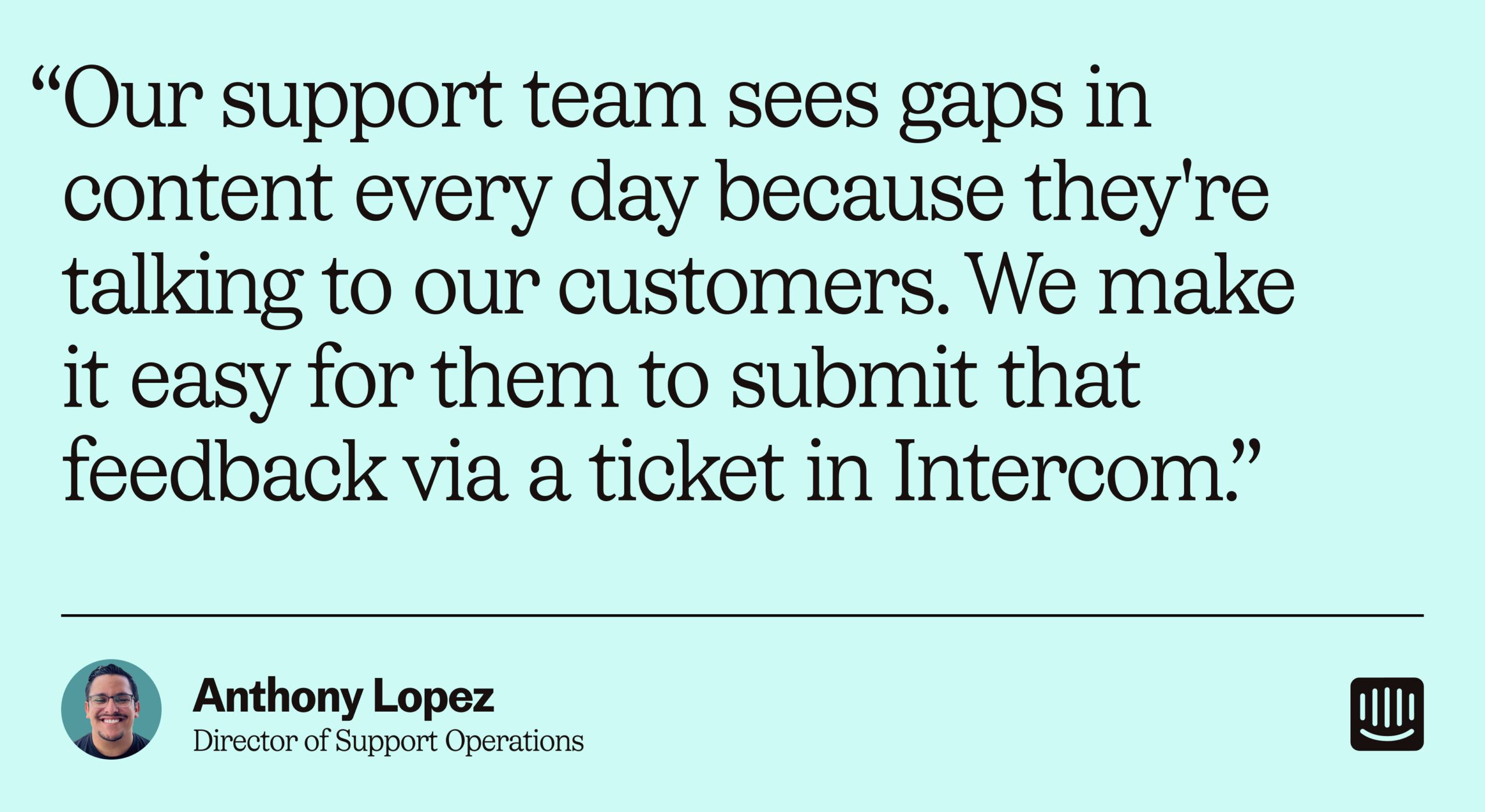 “Our support team sees gaps in content every day because they're talking to our customers. We make it easy for them to submit that feedback via a ticket in Intercom.” – Anthony Lopez, Director of Support Operations at Intercom
