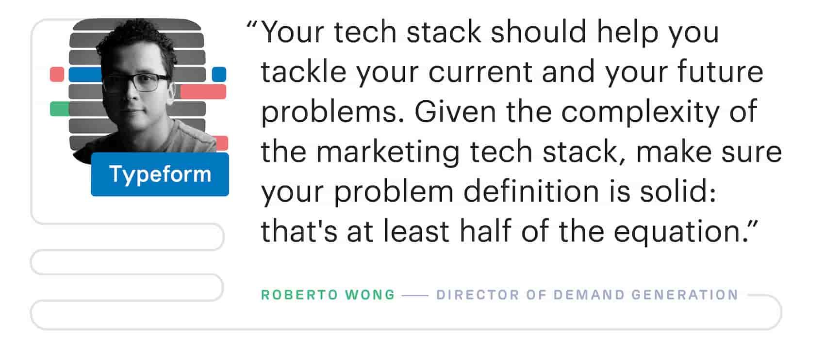 "Your martech stack should help you tackle your current and your future problems. Given the complexity of the marketing tech stack, make sure your problem definition is solid: that's at least half of the equation." – Roberto Wong, Director of Demand Generation at Typeform